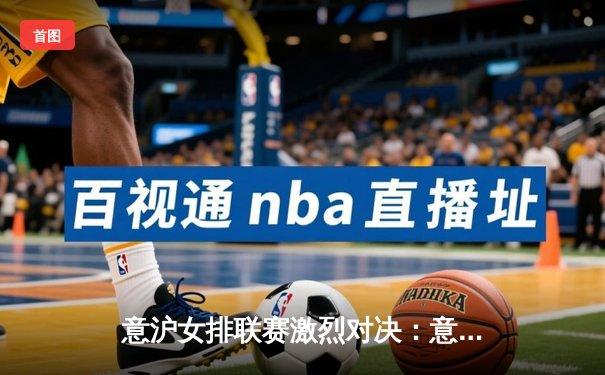 意沪女排联赛激烈对决：意大利劲旅险胜上海，朱婷砍下28分难救主